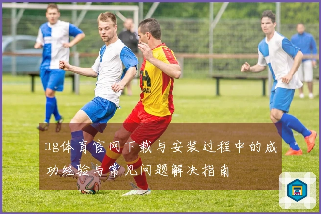 ng体育官网下载与安装过程中的成功经验与常见问题解决指南