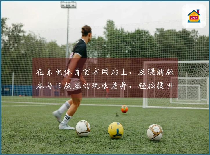 在乐竞体育官方网站上，发现新版本与旧版本的玩法差异，轻松提升游戏体验！