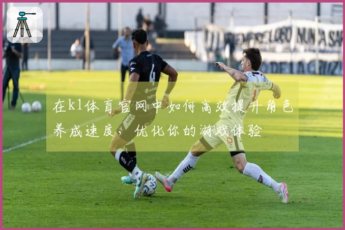 在k1体育官网中如何高效提升角色养成速度，优化你的游戏体验