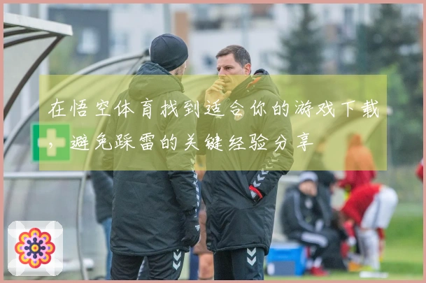 在悟空体育找到适合你的游戏下载，避免踩雷的关键经验分享