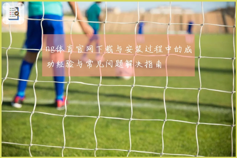 ng体育官网下载与安装过程中的成功经验与常见问题解决指南