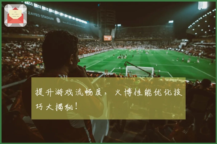 提升游戏流畅度，火博性能优化技巧大揭秘！